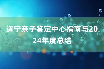 遂宁亲子鉴定中心指南与2024年度总结