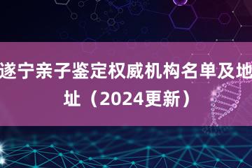 遂宁亲子鉴定权威机构名单及地址（2024更新）