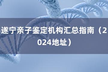 遂宁亲子鉴定机构汇总指南（2024地址）